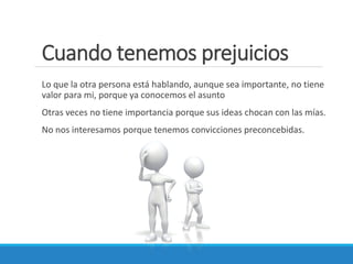 Cuando tenemos prejuicios
Lo que la otra persona está hablando, aunque sea importante, no tiene
valor para mi, porque ya conocemos el asunto
Otras veces no tiene importancia porque sus ideas chocan con las mías.
No nos interesamos porque tenemos convicciones preconcebidas.

 