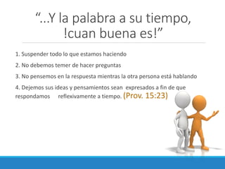 “...Y la palabra a su tiempo,
!cuan buena es!”
1. Suspender todo lo que estamos haciendo
2. No debemos temer de hacer preguntas
3. No pensemos en la respuesta mientras la otra persona está hablando
4. Dejemos sus ideas y pensamientos sean expresados a fin de que
respondamos reflexivamente a tiempo. (Prov. 15:23)

 