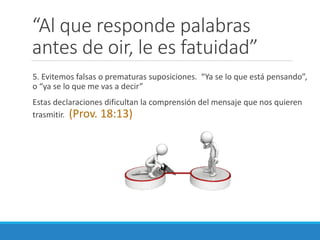 “Al que responde palabras
antes de oir, le es fatuidad”
5. Evitemos falsas o prematuras suposiciones. “Ya se lo que está pensando”,
o “ya se lo que me vas a decir”
Estas declaraciones dificultan la comprensión del mensaje que nos quieren
trasmitir. (Prov. 18:13)

 