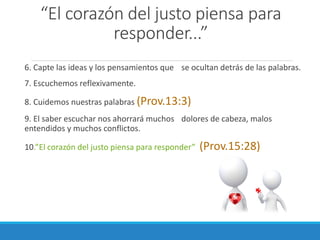 “El corazón del justo piensa para
responder...”
6. Capte las ideas y los pensamientos que se ocultan detrás de las palabras.
7. Escuchemos reflexivamente.
8. Cuidemos nuestras palabras (Prov.13:3)

9. El saber escuchar nos ahorrará muchos dolores de cabeza, malos
entendidos y muchos conflictos.
10.”El corazón del justo piensa para responder”

(Prov.15:28)

 