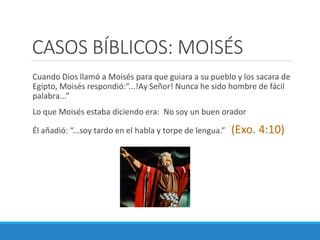 CASOS BÍBLICOS: MOISÉS
Cuando Dios llamó a Moisés para que guiara a su pueblo y los sacara de
Egipto, Moisés respondió:”...!Ay Señor! Nunca he sido hombre de fácil
palabra...”
Lo que Moisés estaba diciendo era: No soy un buen orador

Él añadió: “...soy tardo en el habla y torpe de lengua.”

(Exo. 4:10)

 