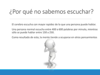 ¿Por qué no sabemos escuchar?
El cerebro escucha con mayor rapidez de lo que una persona puede hablar.
Una persona normal escucha entre 400 a 600 palabras por minuto, mientras
sólo se puede hablar entre 150 a 250.

Como resultado de esto, la mente tiende a ocuparse en otros pensamientos

 