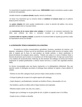 -Es conveniente no quedarse quieto o rígido ya que DESPLAZARSE rompe la monotonía y ayuda a captar
la atención del espectador.
-Se debe mantener una postura cómoda, erguida, natural y no forzada.
-Un factor muy importante que no conviene olvidar es establecer el contacto visual con el auditorio
desde el primer momento.
-Los gestos relajados del rostro ayudan notablemente a atraer la atención del público. Una sonrisa
agradable siempre tiene un muy buen efecto.
-Los movimientos de las manos deben estar cuidados, ni inmóviles ni en constante movimiento. Son
útiles para enfatizar las ideas o conceptos cruciales que se están describiendo.
-La postura debe ser erguida y relajada. La posición en el escenario debe ser aquella que permita a todos
los espectadores vernos con claridad.
3.-LA RESPIRACIÓN: TÉCNICA FUNDAMENTAL EN LA ORATORIA
Es notorio en muchos comunicadores, periodistas, locutores, narradores de noticias y de
deportes , animadores, al hacer uso de los micrófonos, que hacen ruido excesivo al respirar, sobre
todo al inspirar por la boca, lo cual produce un sonido molesto, y afecta muchísimo el
desenvolvimiento de cualquier pieza oratoria. Tómelo con calma si a veces al hallarse frente a
docenas de personas que le miran y le escuchan se le olvida respirar bien. Es algo que ocurre hasta
a los oradores de reconocida fama. Nada hay de ello anormal. Sin embargo, la técnica de la buena
respiración le ayudará grandemente a sentirse menos nervioso y a sentir más seguridad mientras
habla.
La técnica recomendada para una buena respiración es la diafragmática abdominal. Hay que
ejercitar mucho el diafragma moviendo el estómago hacia adelante al inspirar y hacia adentro al
exhalar.
- Siéntese en una silla o póngase de pié, procura relajar cuanto puedas su tensión.
- Coloque la palma de la mano en la región superior del estómago.
- Aspire despacio y profundamente, teniendo sus hombros firmes y descansados a la vez.
- Sus hombros y pecho no deben subir ni bajar mientras esté respirando.
- Mientras inspire cuente: uno, dos, tres, cuatro.....
- Imagine que su estómago es un gran globo de aire, el globo se expande como si lo inflara.
- Expele el aire y el balón se desinfla.
 