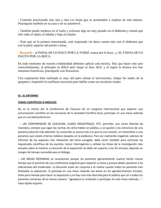 - Continúe practicando esto una y otra vez hasta que se acostumbre a respirar de esta manera.
Practíquelo también en su casa o en su automóvil .
- También puede tenderse en el suelo y colocase algo no muy pesado en el abdómen y notará que
sólo sube el objeto al inhalar y baja al exhalar.
- Note que en la postura mencionada, está respirando sin darse cuenta más con el abdómen que
con la parte superior del pecho o tórax.
- Recuerde : al INHALAR LO HACE POR LA NARIZ, nunca por la boca , y AL EXHALAR LO
HACEN POR LA BOCA.
En todo momento de nuestra cotidianidad debemos aplicar esta técnica. Hay que hacer este acto
conscientemente, al principio es difícil pero luego se hace fácil, y al lograr la técnica nos trae
inmensos beneficios, practíquelo con frecuencia.
Una respiración bien realizada es muy útil para calmar el nerviosismo, relajar los nudos de la
garganta e inspirarle la confianza necesaria para hablar como un excelente orador.
IV.- EL ENTORNO
TEMAS CIENTÍFICOS O MÉDICOS
No es lo mismo dar la Conferencia de Clausura de un congreso internacional que exponer una
comunicación científica en las reuniones de la Sociedad Científica local, participar en una mesa redonda
que en una teleconferencia:
.- LAS CONFERENCIAS DE CLAUSURA, CLASES MAGISTRALES, ETC. permiten una cierta libertad de
maniobra, siempre que sigan las normas de cómo hablar en público, o se ajusten a las estructura de una
ponencia descrita más adelante. Su contenido se acerca más a lo que es una revisión, un metanálisis o una
ponencia que revela criterios médicos basados en la evidencia. Para ser realmente magistral, además de
informar de los aspectos más relevantes del tema escogido, debe servir también para estimular las
inquietudes científicas de los oyentes, lanzar interrogantes y señalar las líneas de la investigación más
actuales sobre la materia. La duración de la exposición no debe ser superior a los 45 minutos, dejando un
margen de tiempo razonable para el diálogo.
.- LAS MESAS REDONDAS se caracterizan porque los ponentes (generalmente cuatro) tienen menos
tiempo que el ponente de una conferencia magistral para exponer su tema y porque deben ajustarse a las
indicaciones del moderador. La discusión suele ser conjunta y se realiza cuando todos los ponentes han
finalizado su exposición. Si participa en una mesa redonda sea breve en los agradecimientos iniciales;
tiene poco tiempo para hacer su exposición y no hay cosa más aburrida para el público que oír a todos los
ponentes comenzar de la misma manera: "agradezco la invitación a participar en esta mesa redonda….".
Vaya rápido al grano.
 