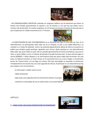 .-LAS COMUNICACIONES CIENTÍFICAS realizadas en congresos médicos son las ponencias que tienen un
tiempo más limitado, generalmente no superior a los 10 minutos y a los que hay que añadir unos 5
minutos más de discusión. En muchos congresos, los 10 minutos ya incluyen el tiempo de discusión por lo
que la exposición en sí debe concentrarse en 5-7 minutos.
.- LA PARTICIPACIÓN EN UNA TELECONFERENCIA no es frecuente aún pero lo será cada vez más. En la
teleconferencia, los participantes están cada uno en un hospital, un país o una ciudad diferentes y su
conexión es a través de televisión. Junto a los ponentes (generalmente detrás de ellos) se encuentra un
público que también puede participar, siguiendo unas normas. Quien participe en una teleconferencia
debe saber que quien habla es quien sale en pantalla (generalmente de forma automática) y que por lo
tanto, si varios hablan a la vez, el selector de pantalla no puede funcionar bien. Es pues esencial seguir la
norma NÚMERO 1: hablar despacio y no interrumpirse hasta que quien habla haya terminado. Por otra
parte, es habitual encontrar un cierto retraso en la transmisión de la voz y de la imagen: el movimiento
parece de "cámara lenta" y la voz llega con retraso. Ello hace aconsejable no responder al interlocutor
inmediatamente sino hacerlo tras uno o dos segundos de silencio. Al participar en una teleconferencia hay
que respetar unas normas básicas:
- no interrumpir ni hablar varios a la vez
- hablar lentamente
- dejar pasar unos segundos entre la intervención anterior y la propia.
- mantener el conmutador de voz en modo mudo si no se está hablando.
CAPÍTULO 2
V.- COMO HACER UNA BUENA PRESENTACIÓN EN POWERPOINT
 