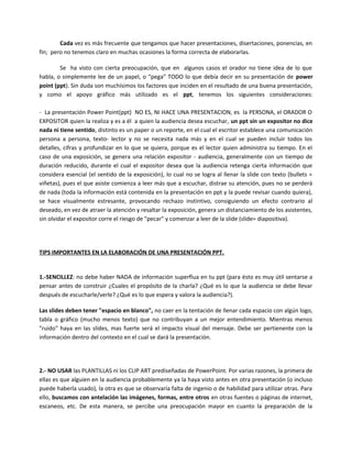 Cada vez es más frecuente que tengamos que hacer presentaciones, disertaciones, ponencias, en
fin; pero no tenemos claro en muchas ocasiones la forma correcta de elaborarlas.
Se ha visto con cierta preocupación, que en algunos casos el orador no tiene idea de lo que
habla, o simplemente lee de un papel, o “pega” TODO lo que debía decir en su presentación de power
point (ppt). Sin duda son muchísimos los factores que inciden en el resultado de una buena presentación,
y como el apoyo gráfico más utilizado es el ppt, tenemos los siguientes consideraciones:
- La presentación Power Point(ppt) NO ES, NI HACE UNA PRESENTACION, es la PERSONA, el ORADOR O
EXPOSITOR quien la realiza y es a él a quien la audiencia desea escuchar, un ppt sin un expositor no dice
nada ni tiene sentido, distinto es un paper o un reporte, en el cual el escritor establece una comunicación
persona a persona, texto- lector y no se necesita nada más y en el cual se pueden incluir todos los
detalles, cifras y profundizar en lo que se quiera, porque es el lector quien administra su tiempo. En el
caso de una exposición, se genera una relación expositor - audiencia, generalmente con un tiempo de
duración reducido, durante el cual el expositor desea que la audiencia retenga cierta información que
considera esencial (el sentido de la exposición), lo cual no se logra al llenar la slide con texto (bullets =
viñetas), pues el que asiste comienza a leer más que a escuchar, distrae su atención, pues no se perderá
de nada (toda la información está contenida en la presentación en ppt y la puede revisar cuando quiera),
se hace visualmente estresante, provocando rechazo instintivo, consiguiendo un efecto contrario al
deseado, en vez de atraer la atención y resaltar la exposición, genera un distanciamiento de los asistentes,
sin olvidar el expositor corre el riesgo de "pecar" y comenzar a leer de la slide (slide= diapositiva).
TIPS IMPORTANTES EN LA ELABORACIÓN DE UNA PRESENTACIÓN PPT.
1.-SENCILLEZ: no debe haber NADA de información superflua en tu ppt (para ésto es muy útil sentarse a
pensar antes de construir ¿Cuales el propósito de la charla? ¿Qué es lo que la audiencia se debe llevar
después de escucharle/verle? ¿Qué es lo que espera y valora la audiencia?).
Las slides deben tener "espacio en blanco", no caer en la tentación de llenar cada espacio con algún logo,
tabla o gráfico (mucho menos texto) que no contribuyan a un mejor entendimiento. Mientras menos
"ruido" haya en las slides, mas fuerte será el impacto visual del mensaje. Debe ser pertienente con la
información dentro del contexto en el cual se dará la presentación.
2.- NO USAR las PLANTILLAS ni los CLIP ART prediseñadas de PowerPoint. Por varias razones, la primera de
ellas es que alguien en la audiencia probablemente ya la haya visto antes en otra presentación (o incluso
puede haberla usado), la otra es que se observaría falta de ingenio o de habilidad para utilizar otras. Para
ello, buscamos con antelación las imágenes, formas, entre otros en otras fuentes o páginas de internet,
escaneos, etc. De esta manera, se percibe una preocupación mayor en cuanto la preparación de la
 