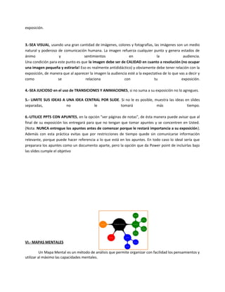 exposición.
3.-SEA VISUAL, usando una gran cantidad de imágenes, colores y fotografías, las imágenes son un medio
natural y poderoso de comunicación humana. La imagen refuerza cualquier punto y genera estados de
ánimo y sentimientos en la audiencia.
Una condición para este punto es que la imagen debe ser de CALIDAD en cuanto a resolución (no ocupar
una imagen pequeña y estirarla! Eso es realmente antididáctico) y obviamente debe tener relación con la
exposición, de manera que al aparecer la imagen la audiencia esté a la expectativa de lo que vas a decir y
como se relaciona con tu exposición.
4.-SEA JUICIOSO en el uso de TRANSICIONES Y ANIMACIONES, si no suma a su exposición no lo agregues.
5.- LIMITE SUS IDEAS A UNA IDEA CENTRAL POR SLIDE. Si no le es posible, muestra las ideas en slides
separadas, no le tomará más tiempo.
6.-UTILICE PPTS CON APUNTES, en la opción "ver páginas de notas", de ésta manera puede avisar que al
final de su exposición los entregará para que no tengan que tomar apuntes y se concentren en Usted.
(Nota: NUNCA entregue los apuntes antes de comenzar porque le restará importancia a su exposición).
Además con esta práctica evitas que por restricciones de tiempo quede sin comunicarse información
relevante, porque puede hacer referencia a lo que está en los apuntes. En todo caso lo ideal sería que
preparara los apuntes como un documento aparte, pero la opción que da Power point de incluirlas bajo
las slides cumple el objetivo
VI.- MAPAS MENTALES
Un Mapa Mental es un método de análisis que permite organizar con facilidad los pensamientos y
utilizar al máximo las capacidades mentales.
 