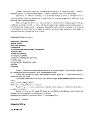 Un Mapa Mental es la forma más sencilla de gestionar el flujo de información entre su cerebro y
el exterior, porque es el instrumento más eficaz y creativo para tomar notas y sus pensamientos.
Exponer es una actividad completa, no es suficiente manejar el tema, es necesario crear un
ambiente, seducir, hacer que la audiencia se apasione con su tema, eso es ganarse la audiencia, ser el
centro del tema y no las diapositivas.
Todos los Mapas Mentales tienen algo en común: su estructura natural compuesta por ramas que
irradian de una imagen central, y el uso de colores, símbolos, dibujos y palabras que se enlazan según un
conjunto de reglas básicas, sencillas y amigables. Gracias a los Mapas Mentales puede convertir una larga
y aburrida lista de información en un diagrama brillante, fácil de recordar y altamente organizado, en
sintonía con los procesos naturales de su cerebro.
Los Mapas Mentales sirven para:
-potenciar la creatividad
-ahorrar tiempo
-solucionar problemas
-concentrarse
-organizar más eficientemente los pensamientos
-aclarar las ideas
-aprobar los exámenes
-con mejores resultados
-estudiar más rápida y eficientemente
-recordar mejor
-tener una visión global de las cosas
-planificar
-comunicar
Gracias a los Mapas Mentales cualquier parte de la información está estrechamente vinculada a
otra, asociándose automáticamente a otras unidades de contenido.
Cuanta más información posea, más enlaces mentales construye, y, como consecuencia, su
memoria se hace más sólida.
Con los Mapas Mentales, cuantos más conocimientos tenga, más fácilmente aprenderá conceptos
nuevos.
¿Cómo funciona un Mapa Mental?
¡De la misma forma que funciona su cerebro!
A pesar de que su cerebro puede realizar las tareas más complejas, su funcionamiento se basa en
principios muy simples.
Sucede lo mismo con los Mapas Mentales, que son fáciles y divertidos precisamente porque
respetan las necesidades y la energía natural de su cerebro.
¿Cuáles son, entonces, los motores que ponen en marcha su cerebro?
La respuesta e s muy fácil:
IMAGINACIÓN Y
ASOCIACIÓN
 