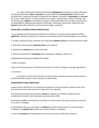 Los mapas conceptuales (también denominados organigramas) constituyen un eficaz medio para
representar gráficamente ideas o conceptos que están relacionados jerárquicamente. Mediante este
procedimiento se aprovecha el poder conceptual de las imágenes, facilitando el aprendizaje y el recuerdo
de un tema. Desde luego no se trata de memorizar los mapas y reproducirlos en todos sus detalles, sino
de utilizarlos para organizar el contenido de estudio. La técnica de elaboración de mapas conceptuales es
un medio didáctico poderoso para organizar información, sintetizarla y presentarla. Puede servir para
exponer y desarrollar oralmente un tema de manera lógica y ordenada.
PASOS PARA EL DISEÑO DE MAPAS CONCEPTUALES:
1. Lea cuidadosamente el texto hasta entenderlo con claridad. En caso de contener palabras de difícil
significado, habrá de consultarlas en el diccionario y comprobar qué función desempeñan en su contexto.
2. Localice y subraye las ideas o términos más importantes (palabras clave) con las que elaborará el mapa.
3. Determine la jerarquización (subordinación) de esas palabras.
4. Establezca las relaciones que existen entre ellas.
5. Utilice correctamente una simbología gráfica (rectángulos, polígonos, óvalos, etc.).
ELEMENTOS CON LOS QUE SE CONSTRUYE EL MAPA
1. Ideas o conceptos
Cada una de ellas se presenta escribiéndola encerrada en un óvalo, rectángulo u otra figura geométrica.
2. Conectores
La conexión o relación entre dos ideas se representa por medio de una línea inclinada, vertical u
horizontal llamada conector o línea ramal que une ambas ideas.
PROCEDIMIENTO PARA CONSTRUIRLO
1.-Lea un texto e identifica en él las palabras que expresen las ideas principales o palabras clave. No se
trata de incluir mucha información en el mapa, sino la más relevante.
2.-Cuando haya concluido con lo anterior, subraye las palabras que identificó; asegúrese de que
ciertamente se trata de lo más importante y que nada sobre o falte.
3.-Identifique el tema o asunto general y escríbalo en la parte superior del mapa conceptual, encerrado
en un óvalo o rectángulo.
4.-Identifique las ideas que constituyen los subtemas ¿qué dice el texto del tema o asunto principal?
Escríbalos en el segundo nivel, también encerrados en óvalos o rectángulos.
5.-Trace las conexiones correspondientes entre el tema principal y los diferentes subtemas.
 