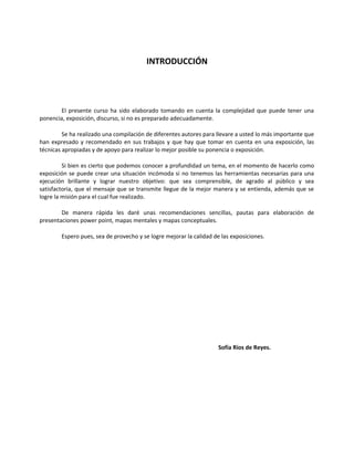 INTRODUCCIÓN
El presente curso ha sido elaborado tomando en cuenta la complejidad que puede tener una
ponencia, exposición, discurso, si no es preparado adecuadamente.
Se ha realizado una compilación de diferentes autores para llevare a usted lo más importante que
han expresado y recomendado en sus trabajos y que hay que tomar en cuenta en una exposición, las
técnicas apropiadas y de apoyo para realizar lo mejor posible su ponencia o exposición.
Si bien es cierto que podemos conocer a profundidad un tema, en el momento de hacerlo como
exposición se puede crear una situación incómoda si no tenemos las herramientas necesarias para una
ejecución brillante y lograr nuestro objetivo: que sea comprensible, de agrado al público y sea
satisfactoria, que el mensaje que se transmite llegue de la mejor manera y se entienda, además que se
logre la misión para el cual fue realizado.
De manera rápida les daré unas recomendaciones sencillas, pautas para elaboración de
presentaciones power point, mapas mentales y mapas conceptuales.
Espero pues, sea de provecho y se logre mejorar la calidad de las exposiciones.
Sofía Ríos de Reyes.
 