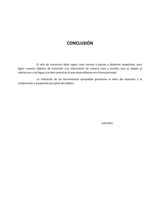 CONCLUSIÓN
El arte de comunicar debe seguir unas normas o pautas y debemos respetarlas, para
lograr nuestro objetivo de transmitir una información de manera clara y sencilla, que se adapte al
interlocutor y se llegue a la idea central de lo que desarrollamos en el tema principal.
La utilización de las herramientas apropiadas garantizan el éxito del expositor y la
comprensión y aceptación por parte del público.
Sofía Ríos
 