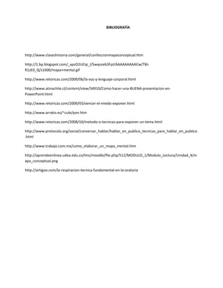 BIBLIOGRAFÍA
http://www.claseshistoria.com/general/confeccionmapaconceptual.htm
http://1.bp.blogspot.com/_apzO2UCqi_I/Swqvzeb3FpI/AAAAAAAAACw/TBJ-
R1zE0_Q/s1600/mapa+mental.gif
http://www.retoricas.com/2009/06/la-voz-y-lenguaje-corporal.html
http://www.atinachile.cl/content/view/34910/Como-hacer-una-BUENA-presentacion-en-
PowerPoint.html
http://www.retoricas.com/2009/03/vencer-el-miedo-exponer.html
http://www.arrakis.es/~cule/pon.htm
http://www.retoricas.com/2008/10/metodo-o-tecnicas-para-exponer-un-tema.html
http://www.protocolo.org/social/conversar_hablar/hablar_en_publico_tecnicas_para_hablar_en_publico
.html
http://www.trabajo.com.mx/como_elaborar_un_mapa_mental.htm
http://aprendeenlinea.udea.edu.co/lms/moodle/file.php/512/MODULO_1/Modulo_Lectura/Unidad_4/m
apa_conceptual.png
http://artigoo.com/la-respiracion-tecnica-fundamental-en-la-oratoria
 