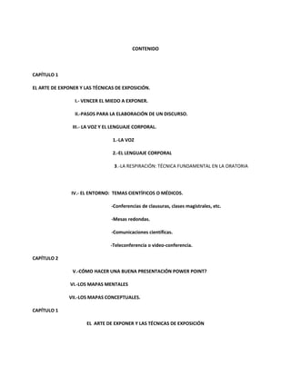 CONTENIDO
CAPÍTULO 1
EL ARTE DE EXPONER Y LAS TÉCNICAS DE EXPOSICIÓN.
I.- VENCER EL MIEDO A EXPONER.
II.-PASOS PARA LA ELABORACIÓN DE UN DISCURSO.
III.- LA VOZ Y EL LENGUAJE CORPORAL.
1.-LA VOZ
2.-EL LENGUAJE CORPORAL
3.-LA RESPIRACIÓN: TÉCNICA FUNDAMENTAL EN LA ORATORIA
IV.- EL ENTORNO: TEMAS CIENTÍFICOS O MÉDICOS.
-Conferencias de clausuras, clases magistrales, etc.
-Mesas redondas.
-Comunicaciones científicas.
-Teleconferencia o video-conferencia.
CAPÍTULO 2
V.-CÓMO HACER UNA BUENA PRESENTACIÓN POWER POINT?
VI.-LOS MAPAS MENTALES
VII.-LOS MAPAS CONCEPTUALES.
CAPÍTULO 1
EL ARTE DE EXPONER Y LAS TÉCNICAS DE EXPOSICIÓN
 
