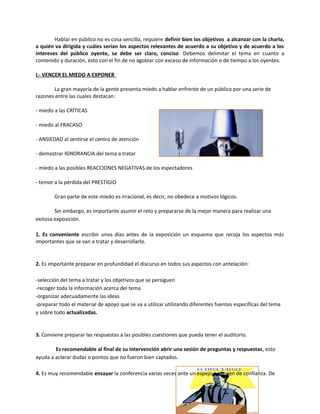 Hablar en público no es cosa sencilla, requiere definir bien los objetivos a alcanzar con la charla,
a quién va dirigida y cuáles serían los aspectos relevantes de acuerdo a su objetivo y de acuerdo a los
intereses del público oyente, se debe ser claro, conciso. Debemos delimitar el tema en cuanto a
contenido y duración, esto con el fin de no agobiar con exceso de información o de tiempo a los oyentes.
I.- VENCER EL MIEDO A EXPONER
La gran mayoría de la gente presenta miedo a hablar enfrente de un público por una serie de
razones entre las cuales destacan:
- miedo a las CRÍTICAS
- miedo al FRACASO
- ANSIEDAD al sentirse el centro de atención
- demostrar IGNORANCIA del tema a tratar
- miedo a las posibles REACCIONES NEGATIVAS de los espectadores
- temor a la pérdida del PRESTIGIO
Gran parte de este miedo es irracional, es decir, no obedece a motivos lógicos.
Sin embargo, es importante asumir el reto y prepararse de la mejor manera para realizar una
exitosa exposición.
1. Es conveniente escribir unos días antes de la exposición un esquema que recoja los aspectos más
importantes que se van a tratar y desarrollarlo.
2. Es importante preparar en profundidad el discurso en todos sus aspectos con antelación:
-selección del tema a tratar y los objetivos que se persiguen
-recoger toda la información acerca del tema
-organizar adecuadamente las ideas
-preparar todo el material de apoyo que se va a utilizar utilizando diferentes fuentes específicas del tema
y sobre todo actualizadas.
3. Conviene preparar las respuestas a las posibles cuestiones que pueda tener el auditorio.
Es recomendable al final de su intervención abrir una sesión de preguntas y respuestas, esto
ayuda a aclarar dudas o pontos que no fueron bien captados.
4. Es muy recomendable ensayar la conferencia varias veces ante un espejo o alguien de confianza. De
 