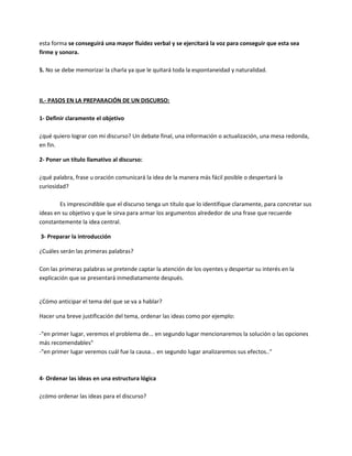 esta forma se conseguirá una mayor fluidez verbal y se ejercitará la voz para conseguir que esta sea
firme y sonora.
5. No se debe memorizar la charla ya que le quitará toda la espontaneidad y naturalidad.
II.- PASOS EN LA PREPARACIÓN DE UN DISCURSO:
1- Definir claramente el objetivo
¿qué quiero lograr con mi discurso? Un debate final, una información o actualización, una mesa redonda,
en fin.
2- Poner un título llamativo al discurso:
¿qué palabra, frase u oración comunicará la idea de la manera más fácil posible o despertará la
curiosidad?
Es imprescindible que el discurso tenga un título que lo identifique claramente, para concretar sus
ideas en su objetivo y que le sirva para armar los argumentos alrededor de una frase que recuerde
constantemente la idea central.
3- Preparar la introducción
¿Cuáles serán las primeras palabras?
Con las primeras palabras se pretende captar la atención de los oyentes y despertar su interés en la
explicación que se presentará inmediatamente después.
¿Cómo anticipar el tema del que se va a hablar?
Hacer una breve justificación del tema, ordenar las ideas como por ejemplo:
-"en primer lugar, veremos el problema de... en segundo lugar mencionaremos la solución o las opciones
más recomendables"
-"en primer lugar veremos cuál fue la causa... en segundo lugar analizaremos sus efectos.."
4- Ordenar las ideas en una estructura lógica
¿cómo ordenar las ideas para el discurso?
 