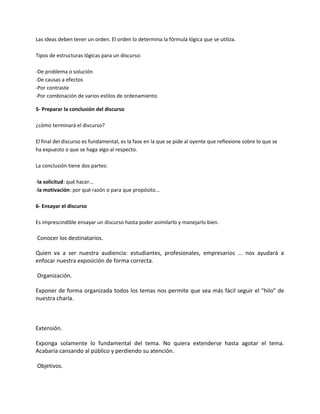 Las ideas deben tener un orden. El orden lo determina la fórmula lógica que se utiliza.
Tipos de estructuras lógicas para un discurso:
-De problema o solución
-De causas a efectos
-Por contraste
-Por combinación de varios estilos de ordenamiento
5- Preparar la conclusión del discurso
¿cómo terminará el discurso?
El final del discurso es fundamental, es la fase en la que se pide al oyente que reflexione sobre lo que se
ha expuesto o que se haga algo al respecto.
La conclusión tiene dos partes:
-la solicitud: qué hacer...
-la motivación: por qué razón o para que propósito...
6- Ensayar el discurso
Es imprescindible ensayar un discurso hasta poder asimilarlo y manejarlo bien.
Conocer los destinatarios.
Quien va a ser nuestra audiencia: estudiantes, profesionales, empresarios ... nos ayudará a
enfocar nuestra exposición de forma correcta.
Organización.
Exponer de forma organizada todos los temas nos permite que sea más fácil seguir el "hilo" de
nuestra charla.
Extensión.
Exponga solamente lo fundamental del tema. No quiera extenderse hasta agotar el tema.
Acabaría cansando al público y perdiendo su atención.
Objetivos.
 