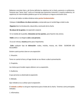 Debemos concretar bien y de forma definida los objetivos de la charla, ponencia o conferencia.
Tenemos que "tener claro" cuál es el mensaje que queremos transmitir a nuestra audiencia, sin
repetirnos en interminables palabras que no nos conducen a ninguna conclusión clara.
A la hora de hablar no debe olvidarse estos puntos fundamentales:
Coloque el micrófono a la altura correcta y compruebe que el sonido llega a toda la sala.
Organice bien la introducción, desarrollo y conclusión de la charla.
No abuse de los gestos y la expresión corporal.
En la medida de lo posible, interactúe con los oyentes, para hacerlo más ameno.
Hable como si se dirigiera solo a una persona.
Si va con retraso, resuma partes poco importantes.
Evite cualquier tipo de distracción: ruidos, móviles, música, etc. EXIJA SILENCIAR LOS
CELULARES!
Existen cuatro puntos clave en una exposición:
1. Situación.
Tener en cuenta la hora y el lugar donde se va a llevar a cabo la presentación.
2. Propósito.
Las metas que el orador espera obtener con su exposición.
3. Audiencia.
A que personas va destinada la exposición.
4. Método.
Que método se va a utilizar para la exposición.
El método a utilizar es de gran importancia para el éxito de la charla. Tenemos como principales
métodos:
1. Informativo.
 
