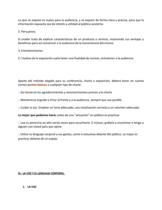 Lo que se expone es nuevo para la audiencia, y se expone de forma clara y precisa, para que la
información expuesta sea de interés y utilidad al público asistente.
2. Persuasivo.
El orador trata de explicar características de un producto o servicio, mostrando sus ventajas y
beneficios para así convencer a la audiencia de la conveniencia del mismo.
3. Entretenimiento.
E l motivo de la exposición suele tener una finalidad de recrear, entretener a la audiencia.
Aparte del método elegido para su conferencia, charla o exposición, deberá tener en cuenta
ciertos puntos básicos a cualquier tipo de charla:
-. Ser breve en los agradecimientos y reconocimientos previos a la charla.
-. Mantenerse erguido y mirar al frente y a la audiencia, siempre que sea posible.
-. Cuidar la voz. Emplear un tono adecuado, una vocalización correcta y un volumen adecuado.
Lo mejor que podemos hacer antes de una "actuación" en público es practicar.
-. Lea su ponencia en alto varias veces para escucharse. E incluso, grábela y escúchese o tenga a
alguien con Usted para que opine.
-. Utilice su lenguaje corporal y sus gestos, como si estuviese delante del público. Lo mejor es
practicar delante de un espejo
III.- LA VOZ Y EL LENGUAJE CORPORAL.
1. LA VOZ
 