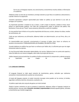 Con la voz y el lenguaje corporal, nos comunicamos y transmitimos muchas señales e información
a la audiencia.
-Debemos evitar un tono de voz monótono y de bajo volumen ya que lleva a la audiencia a desconectar y
a perder interés en la exposición.
-Conviene aprovechar cualquier oportunidad para hablar en público ya que dominar la voz sólo se
consigue con la práctica.
-Es importante aprender a modular la voz, es decir, a subir o bajar el volumen, cambiar el ritmo, hacer
énfasis en determinadas palabras. Con todo ello conseguiremos captar la atención del público más
fácilmente. El tono de voz “lineal” causa cansancio, distracción y sueño en el público.
-Es muy positivo hacer énfasis en los puntos importantes del discurso, es decir, destacar las ideas, resaltar
las conclusiones, etc.
-Cada vez que realicemos una afirmación, debemos hablar con determinación, con voz firme, alta y sin
titubeos.
-Es imprescindible para transmitir correctamente el mensaje el hablar claro, hacer un esfuerzo en
vocalizar correctamente Y PRONUNCIAR BIEN LAS PALABRAS, SIN OMITIR LETRAS.
-Cuando hablemos en público hay que hacer un esfuerzo por hablar alto, lo suficiente para que nos oigan
claramente todos los oyentes.
-Es muy frecuente hablar demasiado rápido debido a los nervios. Debemos tener en cuenta este aspecto y
tratar de hablar de una manera sosegada, sobre todo al principio del discurso.
-Hablar despacio pronunciando bien las palabras facilita enormemente la comprensión y además proyecta
al espectador una imagen de seguridad.
2. EL LENGUAJE CORPORAL
-El Lenguaje Corporal es todo aquel conjunto de movimientos, gestos, actitudes que realizamos
consciente o inconscientemente cuando nos comunicamos.
-A través del lenguaje corporal, el orador transmite mensajes como pueden ser los nervios, la timidez,
seguridad, confianza, dominio, entusiasmo, vacilación, etc.
-El público capta todo este conjunto de gestos con total claridad.
-Desde el primer momento en que se empieza la exposición, debemos utilizar el lenguaje corporal en
sentido positivo. Hay que saber transmitir serenidad y espontaneidad evitando aquellos gestos, actitudes
y movimientos que resulten exagerados.
 