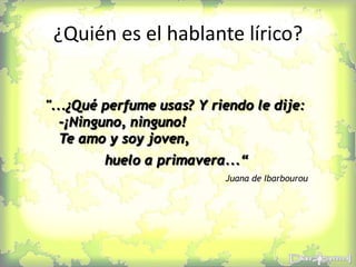 ¿Quién es el hablante lírico?
"...¿Qué perfume usas? Y riendo le dije:
-¡Ninguno, ninguno!
Te amo y soy joven,
huelo a primavera...“
Juana de Ibarbourou
 