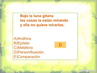 Bajo la luna gitana
las cosas la están mirando
y ella no quiere mirarlas.
A)Anáfora.
B)Epíteto
C)Metáfora
D)Personificación.
E)Comparación
D
 