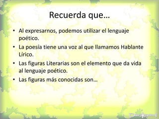 Recuerda que…
• Al expresarnos, podemos utilizar el lenguaje
poético.
• La poesía tiene una voz al que llamamos Hablante
Lírico.
• Las figuras Literarias son el elemento que da vida
al lenguaje poético.
• Las figuras más conocidas son…
 