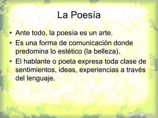 La Poesía
• Ante todo, la poesía es un arte.
• Es una forma de comunicación donde
predomina lo estético (la belleza).
• El hablante o poeta expresa toda clase de
sentimientos, ideas, experiencias a través
del lenguaje.
 