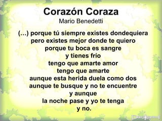 Corazón Coraza
Mario Benedetti
(…) porque tú siempre existes dondequiera
pero existes mejor donde te quiero
porque tu boca es sangre
y tienes frío
tengo que amarte amor
tengo que amarte
aunque esta herida duela como dos
aunque te busque y no te encuentre
y aunque
la noche pase y yo te tenga
y no.
 