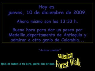 Forest Walk Hoy es  lunes, 8 de junio de 2009 . Ahora mismo son las  15:51  h. Buena hora para dar un paseo por Medellín,departamento de Antioquia y admirar a otro genio de Colombia... Usa el ratón a tu aire, pero sin prisas. “ Activar sonido” Música 