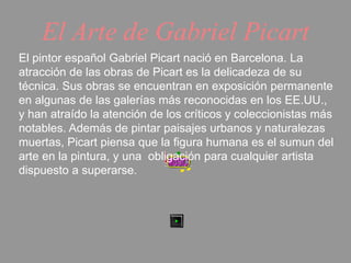 El Arte de Gabriel Picart 
El pintor español Gabriel Picart nació en Barcelona. La 
atracción de las obras de Picart es la delicadeza de su 
técnica. Sus obras se encuentran en exposición permanente 
en algunas de las galerías más reconocidas en los EE.UU., 
y han atraído la atención de los críticos y coleccionistas más 
notables. Además de pintar paisajes urbanos y naturalezas 
muertas, Picart piensa que la figura humana es el sumun del 
arte en la pintura, y una obligación para cualquier artista 
dispuesto a superarse. 
 