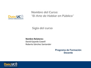 Nombre del Curso:
     “El Arte de Hablar en Público”



      Sigla del curso


Nombre Relatores:
David Gajardo Cowell
Roberto Sánchez Santander

                            Programa de Formación
                                   Docente
 