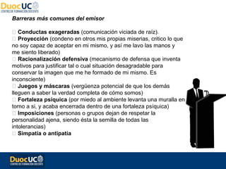 Barreras más comunes del emisor

 Conductas exageradas (comunicación viciada de raíz).
 Proyección (condeno en otros mis propias miserias, critico lo que
no soy capaz de aceptar en mi mismo, y así me lavo las manos y
me siento liberado)
 Racionalización defensiva (mecanismo de defensa que inventa
motivos para justificar tal o cual situación desagradable para
conservar la imagen que me he formado de mi mismo. Es
inconsciente)
 Juegos y máscaras (vergüenza potencial de que los demás
lleguen a saber la verdad completa de cómo somos)
 Fortaleza psíquica (por miedo al ambiente levanta una muralla en
torno a si, y acaba encerrada dentro de una fortaleza psíquica)
 Imposiciones (personas o grupos dejan de respetar la
personalidad ajena, siendo ésta la semilla de todas las
intolerancias)
 Simpatía o antipatía
 