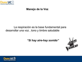 Manejo de la Voz




      La respiración es la base fundamental para
desarrollar una voz , tono y timbre saludable


                “Si hay aire-hay sonido”
 