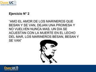 Ejercicio N° 2

“AMO EL AMOR DE LOS MARINEROS QUE
BESAN Y SE VAN, DEJAN UNA PROMESA Y
NO VUELVEN NUNCA MAS, UN DIA SE
ACUESTAN CON LA MUERTE EN EL LECHO
DEL MAR, LOS MARINEROS BESAN, BESAN Y
SE VAN”
 