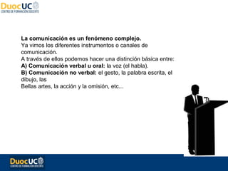 La comunicación es un fenómeno complejo.
Ya vimos los diferentes instrumentos o canales de
comunicación.
A través de ellos podemos hacer una distinción básica entre:
A) Comunicación verbal u oral: la voz (el habla).
B) Comunicación no verbal: el gesto, la palabra escrita, el
dibujo, las
Bellas artes, la acción y la omisión, etc...
 