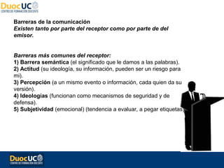 Barreras de la comunicación
Existen tanto por parte del receptor como por parte de del
emisor.


Barreras más comunes del receptor:
1) Barrera semántica (el significado que le damos a las palabras).
2) Actitud (su ideología, su información, pueden ser un riesgo para
mi).
3) Percepción (a un mismo evento o información, cada quien da su
versión).
4) Ideologías (funcionan como mecanismos de seguridad y de
defensa).
5) Subjetividad (emocional) (tendencia a evaluar, a pegar etiquetas).
 