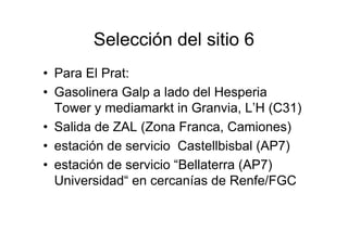 Selección del sitio 6
• Para El Prat:
• Gasolinera Galp a lado del Hesperia
  Tower y mediamarkt in Granvia, L’H (C31)
• Salida de ZAL (Zona Franca, Camiones)
• estación de servicio Castellbisbal (AP7)
• estación de servicio “Bellaterra (AP7)
  Universidad“ en cercanías de Renfe/FGC
 
