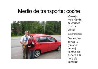 Medio de transporte: coche
                    Ventaja:
                    mas rápido,
                    se conoce
                    mucha
                    gente
                    Inconvenientes:

                    Distancias
                    cortas
                    (muchas
                    veces)
                    tiempo de
                    espera a la
                    hora de
                    cambiar
 