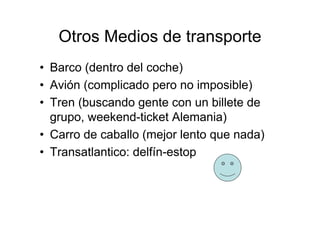 Otros Medios de transporte
• Barco (dentro del coche)
• Avión (complicado pero no imposible)
• Tren (buscando gente con un billete de
  grupo, weekend-ticket Alemania)
• Carro de caballo (mejor lento que nada)
• Transatlantico: delfín-estop
 