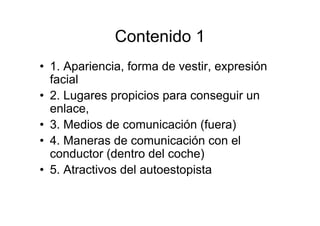 Contenido 1
• 1. Apariencia, forma de vestir, expresión
  facial
• 2. Lugares propicios para conseguir un
  enlace,
• 3. Medios de comunicación (fuera)
• 4. Maneras de comunicación con el
  conductor (dentro del coche)
• 5. Atractivos del autoestopista
 