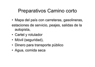 Preparativos Camino corto
• Mapa del país con carreteras, gasolineras,
estaciones de servicio, peajes, salidas de la
  autopista,
• Cartel y rotulador
• Móvil (seguridad),
• Dinero para transporte público
• Agua, comida seca
 