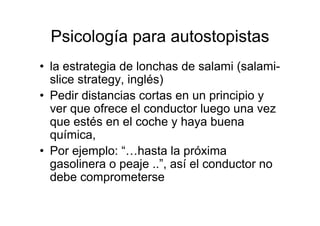 Psicología para autostopistas
• la estrategia de lonchas de salami (salami-
  slice strategy, inglés)
• Pedir distancias cortas en un principio y
  ver que ofrece el conductor luego una vez
  que estés en el coche y haya buena
  química,
• Por ejemplo: “…hasta la próxima
  gasolinera o peaje ..”, así el conductor no
  debe comprometerse
 