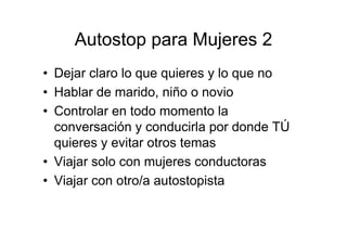 Autostop para Mujeres 2
• Dejar claro lo que quieres y lo que no
• Hablar de marido, niño o novio
• Controlar en todo momento la
  conversación y conducirla por donde TÚ
  quieres y evitar otros temas
• Viajar solo con mujeres conductoras
• Viajar con otro/a autostopista
 