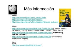 Más información
    Wikis:
•   http://hitchwiki.org/es/Como_hacer_dedo
•   http://es.wikipedia.org/wiki/Autoestop
•   http://es.wikipedia.org/wiki/Autoestop#Enlaces_externos

    Video:
•   http://www.youtube.com/watch?v=EYxwFiCc1Ow (Catalán en silla
    de ruedas). Llibre: “El món sobre rodes ”, Albert Casals, ed 62
•   http://www.youtube.com/watch?v=mbvSekytq0g (Hitchhiking
    across Denmark)
•   http://www.youtube.com/watch?v=qffuaB3eD7k (Documental
    entrevistas:(inglés)

    Blog:
•   http://www.acrobatadelcamino.com/
 