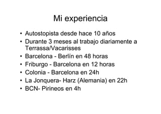 Mi experiencia
• Autostopista desde hace 10 años
• Durante 3 meses al trabajo diariamente a
  Terrassa/Vacarisses
• Barcelona - Berlín en 48 horas
• Friburgo - Barcelona en 12 horas
• Colonia - Barcelona en 24h
• La Jonquera- Harz (Alemania) en 22h
• BCN- Pirineos en 4h
 