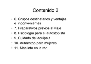 Contenido 2
• 6. Grupos destinatarios y ventajas
  e inconvenientes
• 7. Preparativos previos al viaje
• 8. Psicología para el autostopista
• 9. Cuidado del equipaje
• 10. Autoestop para mujeres
• 11. Más info en la red
 