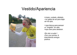 Vestido/Apariencia
            •Limpio, cuidado, afeitado,
            • sin gafas de sol para dejar
            ver los ojos,

            • ropa blanca para parecer
            un “angelito” sin alas
            •ropa clara para destacar.

            •Sin olor a sudor !
            •Con una sonrisa
            trasmitiendo energía
            positiva
 