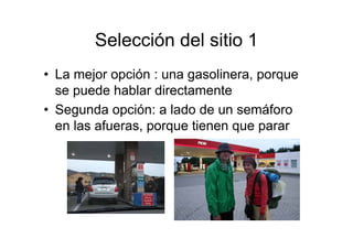 Selección del sitio 1
• La mejor opción : una gasolinera, porque
  se puede hablar directamente
• Segunda opción: a lado de un semáforo
  en las afueras, porque tienen que parar
 