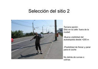 Selección del sitio 2


                  Tercera opción:
                  Sitio en la calle: fuera de la
                  ciudad

                  -Buena visibilidad del
                  autostopista desde >200 m


                  -Posibilidad de frenar y parar
                  para el coche


                  No detrás de curvas o
                  colinas
 