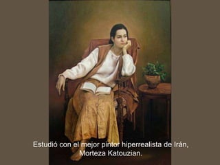 Estudió con el mejor pintor hiperrealista de Irán, Morteza Katouzian.
